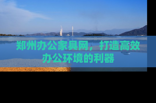 郑州办公家具网，打造高效办公环境的利器