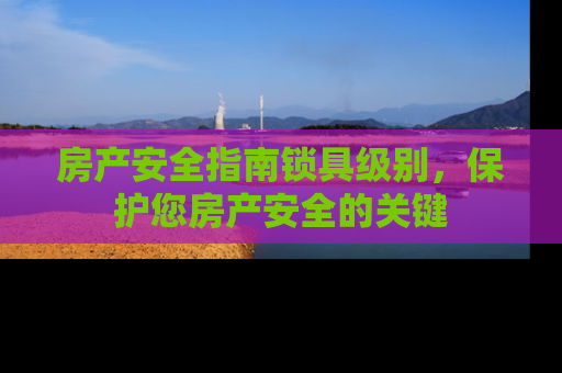 房产安全指南锁具级别，保护您房产安全的关键