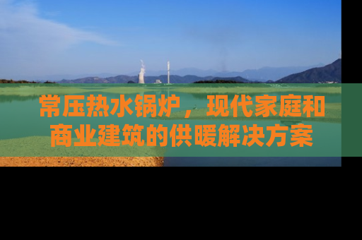 常压热水锅炉，现代家庭和商业建筑的供暖解决方案