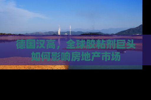 德国汉高，全球胶粘剂巨头如何影响房地产市场