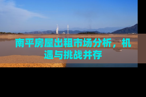 南平房屋出租市场分析，机遇与挑战并存