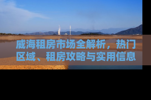 威海租房市场全解析，热门区域、租房攻略与实用信息