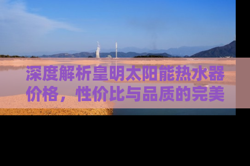 深度解析皇明太阳能热水器价格，性价比与品质的完美结合