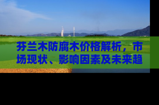 芬兰木防腐木价格解析，市场现状、影响因素及未来趋势