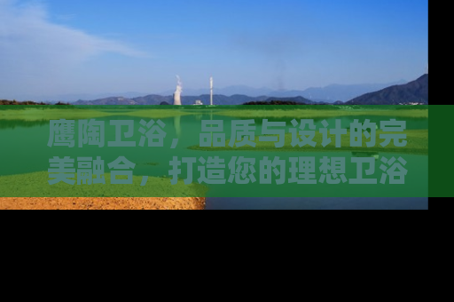 鹰陶卫浴，品质与设计的完美融合，打造您的理想卫浴空间