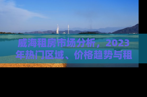 威海租房市场分析,2023年热门区域、价格趋势与租房攻略 威海租房市场分析,2023年热门区域、价格趋势与租房攻略