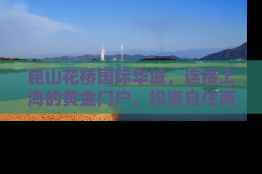 昆山花桥国际华城，连接上海的黄金门户，投资自住两相宜