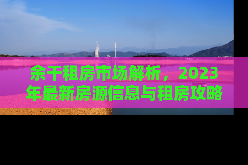 余干租房市场解析，2023年最新房源信息与租房攻略