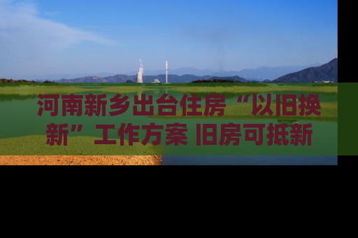 河南新乡出台住房“以旧换新”工作方案 旧房可抵新房70%房款