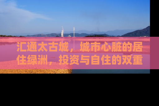 汇通太古城，城市心脏的居住绿洲，投资与自住的双重价值