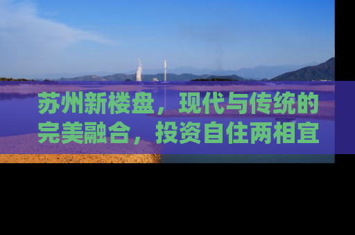 苏州新楼盘，现代与传统的完美融合，投资自住两相宜
