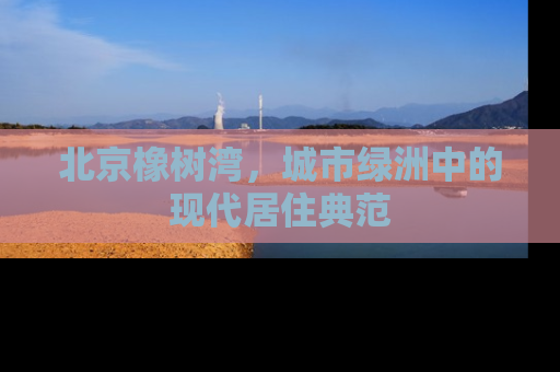 北京橡树湾，城市绿洲中的现代居住典范