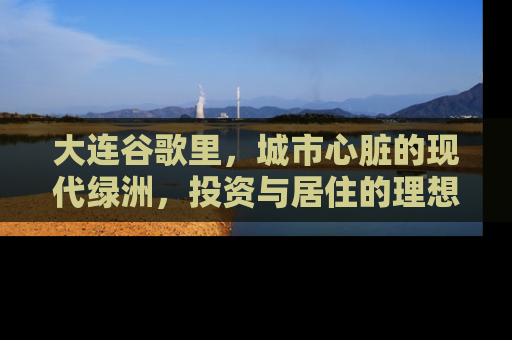 大连谷歌里，城市心脏的现代绿洲，投资与居住的理想选择