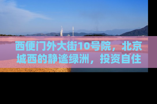 西便门外大街10号院，北京城西的静谧绿洲，投资自住两相宜