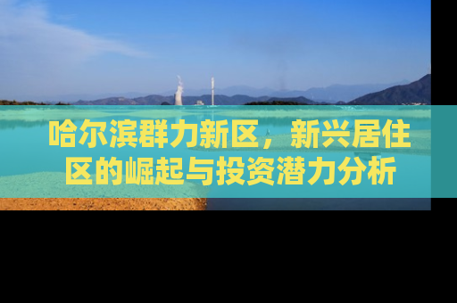 哈尔滨群力新区，新兴居住区的崛起与投资潜力分析