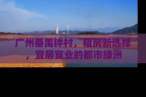 广州番禺钟村，租房新选择，宜居宜业的都市绿洲