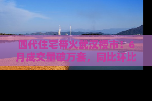 四代住宅带火武汉楼市！6月成交量破万套，同比环比双涨超50％，房价仍承压