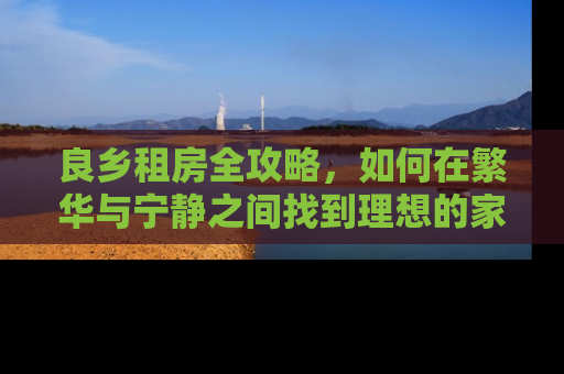 良乡租房全攻略，如何在繁华与宁静之间找到理想的家
