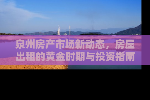 泉州房产市场新动态，房屋出租的黄金时期与投资指南