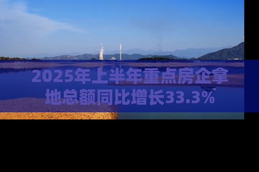 2025年上半年重点房企拿地总额同比增长33.3%