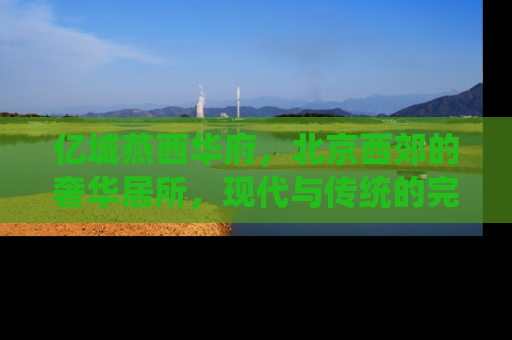 亿城燕西华府，北京西郊的奢华居所，现代与传统的完美融合