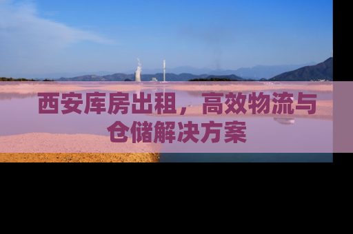 西安库房出租，高效物流与仓储解决方案