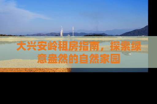 大兴安岭租房指南，探索绿意盎然的自然家园
