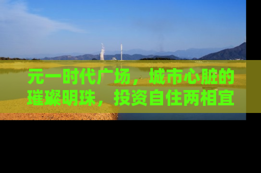 元一时代广场，城市心脏的璀璨明珠，投资自住两相宜的房产新宠