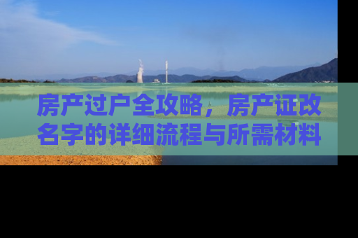 房产过户全攻略，房产证改名字的详细流程与所需材料