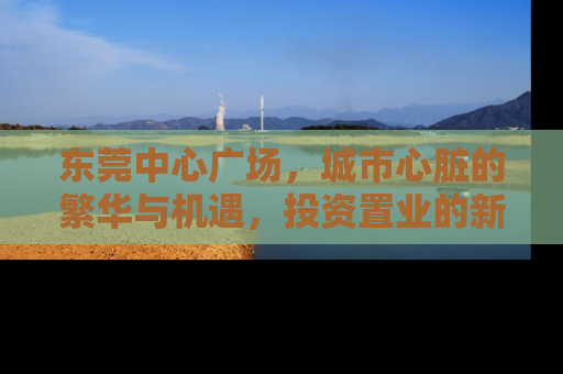 东莞中心广场，城市心脏的繁华与机遇，投资置业的新高地