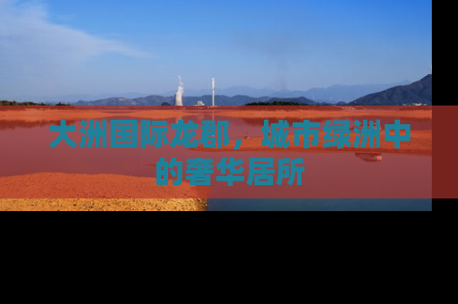 大洲国际龙郡，城市绿洲中的奢华居所