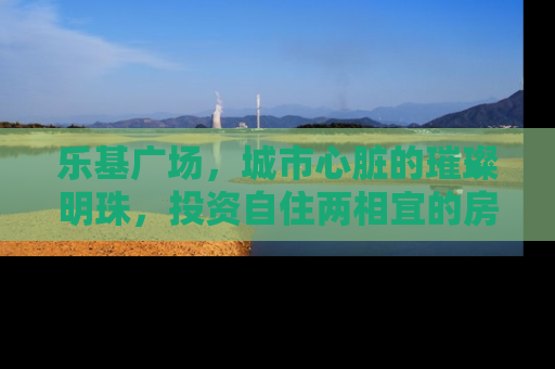 乐基广场，城市心脏的璀璨明珠，投资自住两相宜的房产新选择