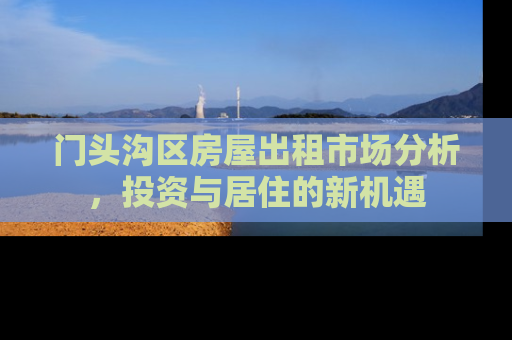 门头沟区房屋出租市场分析，投资与居住的新机遇