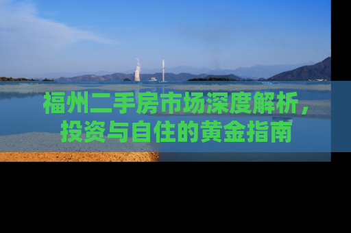 福州二手房市场深度解析，投资与自住的黄金指南