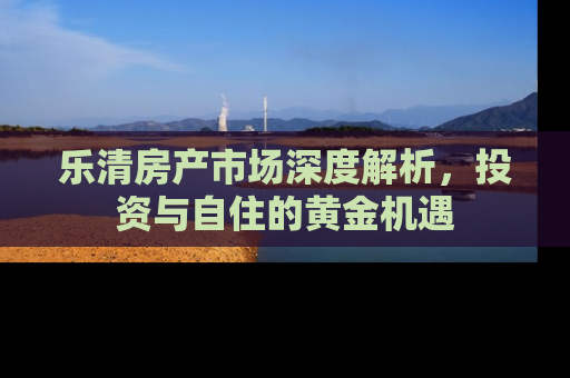乐清房产市场深度解析，投资与自住的黄金机遇