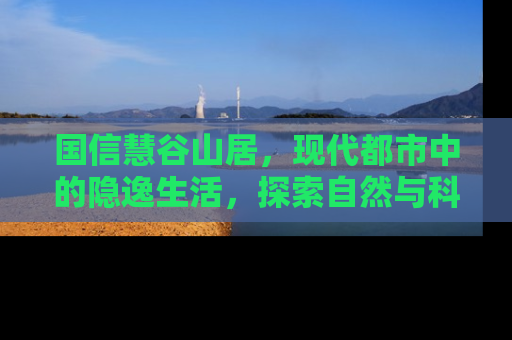 国信慧谷山居，现代都市中的隐逸生活，探索自然与科技的和谐共存