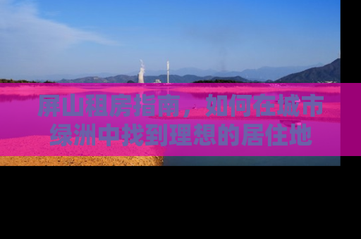 屏山租房指南，如何在城市绿洲中找到理想的居住地
