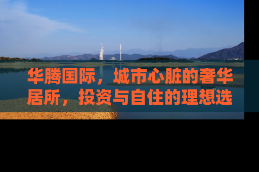 华腾国际，城市心脏的奢华居所，投资与自住的理想选择