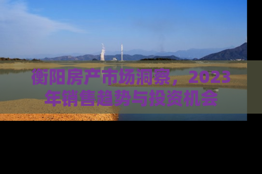 衡阳房产市场洞察，2023年销售趋势与投资机会