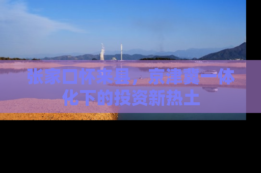 张家口怀来县，京津冀一体化下的投资新热土