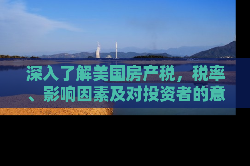 深入了解美国房产税，税率、影响因素及对投资者的意义