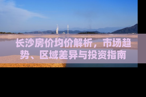 长沙房价均价解析，市场趋势、区域差异与投资指南