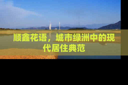 顺鑫花语，城市绿洲中的现代居住典范