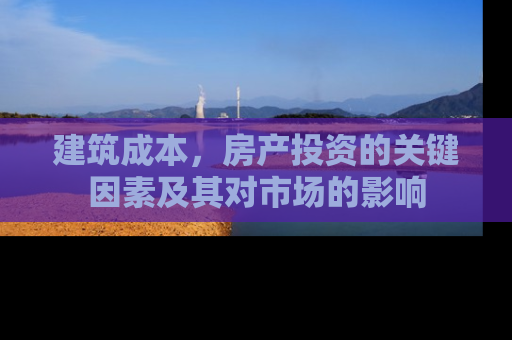 建筑成本，房产投资的关键因素及其对市场的影响