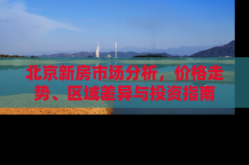 北京新房市场分析，价格走势、区域差异与投资指南