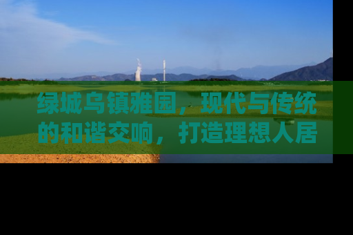 绿城乌镇雅园，现代与传统的和谐交响，打造理想人居新典范
