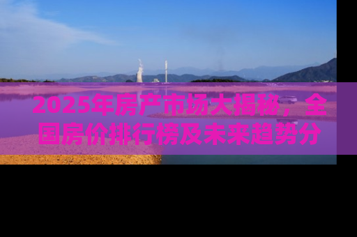 2025年房产市场大揭秘，全国房价排行榜及未来趋势分析
