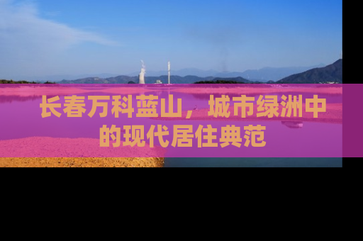 长春万科蓝山，城市绿洲中的现代居住典范