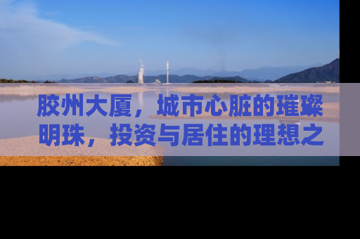 胶州大厦，城市心脏的璀璨明珠，投资与居住的理想之选