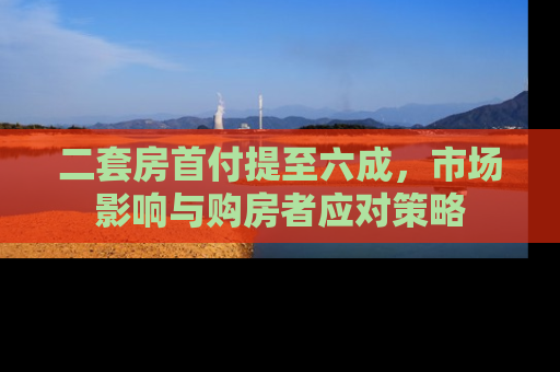二套房首付提至六成，市场影响与购房者应对策略